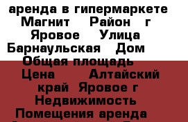 аренда в гипермаркете “Магнит“ › Район ­ г.  Яровое  › Улица ­ Барнаульская › Дом ­ 55 › Общая площадь ­ 1 › Цена ­ 1 - Алтайский край, Яровое г. Недвижимость » Помещения аренда   . Алтайский край,Яровое г.